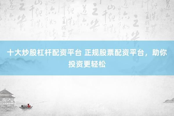 十大炒股杠杆配资平台 正规股票配资平台，助你投资更轻松