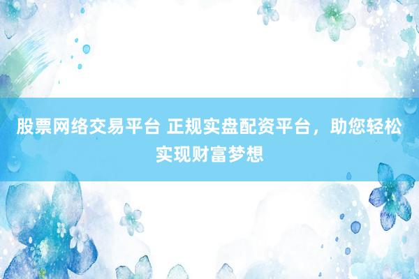 股票网络交易平台 正规实盘配资平台，助您轻松实现财富梦想