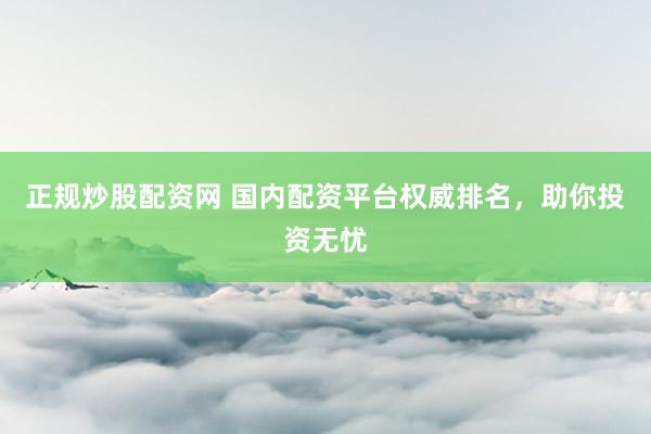 正规炒股配资网 国内配资平台权威排名，助你投资无忧