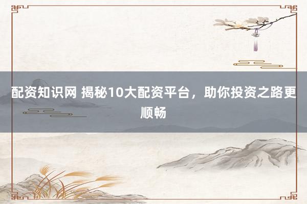 配资知识网 揭秘10大配资平台，助你投资之路更顺畅