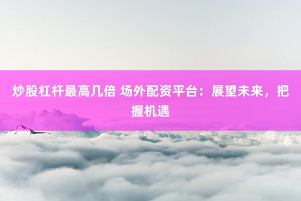 炒股杠杆最高几倍 场外配资平台：展望未来，把握机遇
