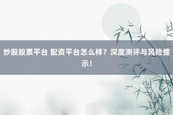 炒股股票平台 配资平台怎么样？深度测评与风险提示！