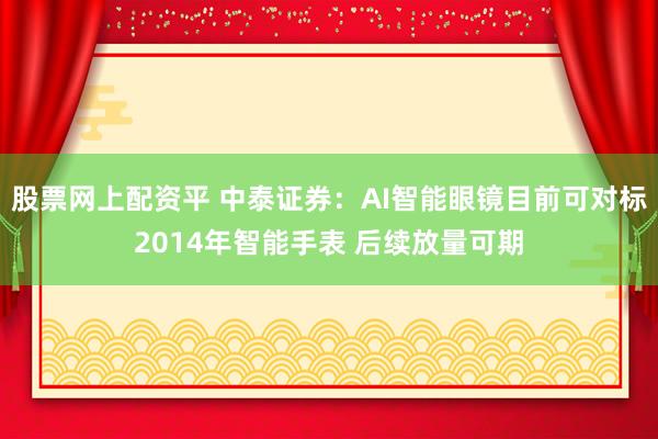 股票网上配资平 中泰证券：AI智能眼镜目前可对标2014年智能手表 后续放量可期