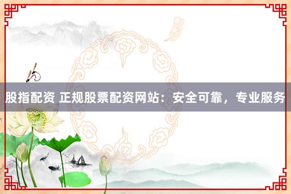 股指配资 正规股票配资网站：安全可靠，专业服务