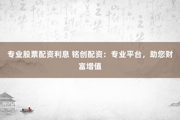 专业股票配资利息 铭创配资：专业平台，助您财富增值