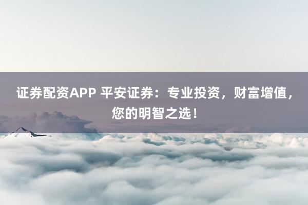 证券配资APP 平安证券：专业投资，财富增值，您的明智之选！