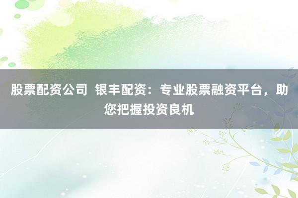 股票配资公司  银丰配资：专业股票融资平台，助您把握投资良机