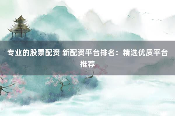 专业的股票配资 新配资平台排名：精选优质平台推荐
