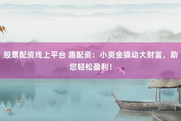 股票配资线上平台 趣配资：小资金撬动大财富，助您轻松盈利！
