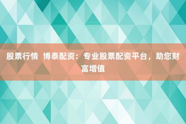 股票行情  博泰配资：专业股票配资平台，助您财富增值