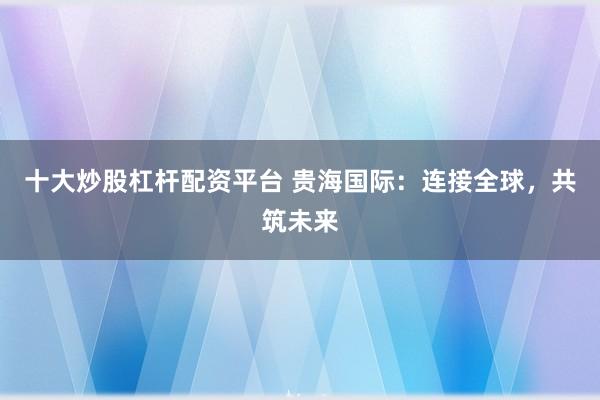 十大炒股杠杆配资平台 贵海国际：连接全球，共筑未来