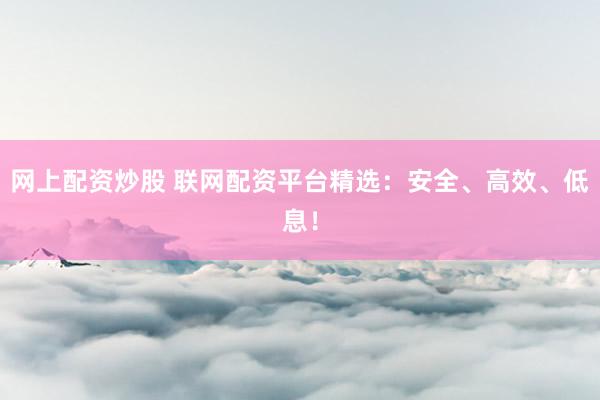 网上配资炒股 联网配资平台精选：安全、高效、低息！
