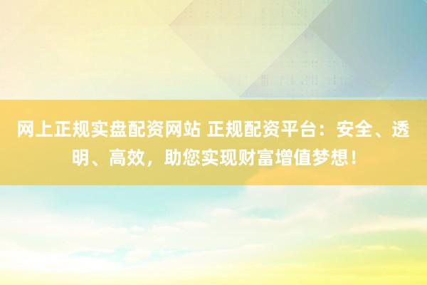 网上正规实盘配资网站 正规配资平台：安全、透明、高效，助您实现财富增值梦想！