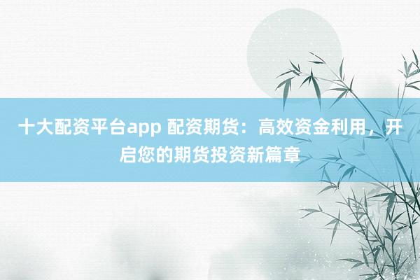 十大配资平台app 配资期货：高效资金利用，开启您的期货投资新篇章