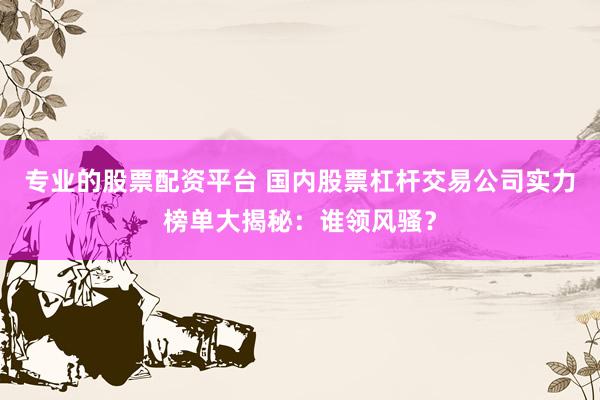 专业的股票配资平台 国内股票杠杆交易公司实力榜单大揭秘：谁领风骚？