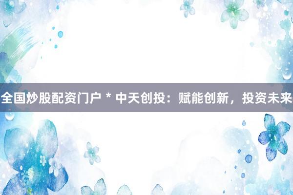 全国炒股配资门户 * 中天创投：赋能创新，投资未来