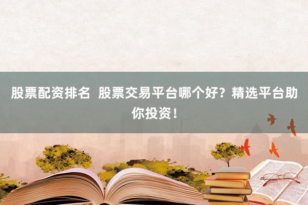 股票配资排名  股票交易平台哪个好？精选平台助你投资！