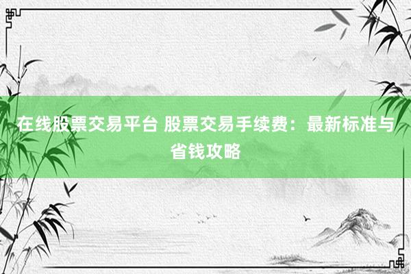 在线股票交易平台 股票交易手续费：最新标准与省钱攻略
