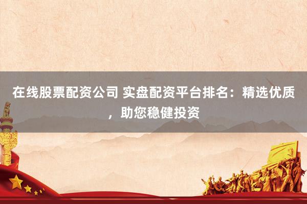 在线股票配资公司 实盘配资平台排名：精选优质，助您稳健投资