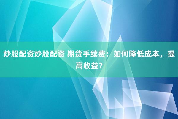 炒股配资炒股配资 期货手续费：如何降低成本，提高收益？