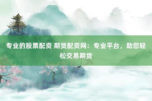 专业的股票配资 期货配资网：专业平台，助您轻松交易期货