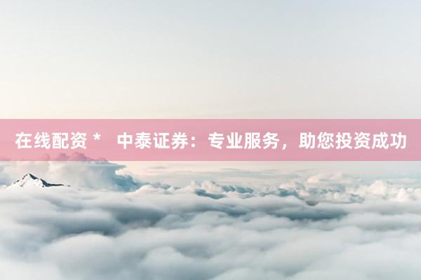 在线配资 *   中泰证券：专业服务，助您投资成功