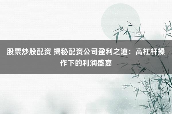 股票炒股配资 揭秘配资公司盈利之道：高杠杆操作下的利润盛宴