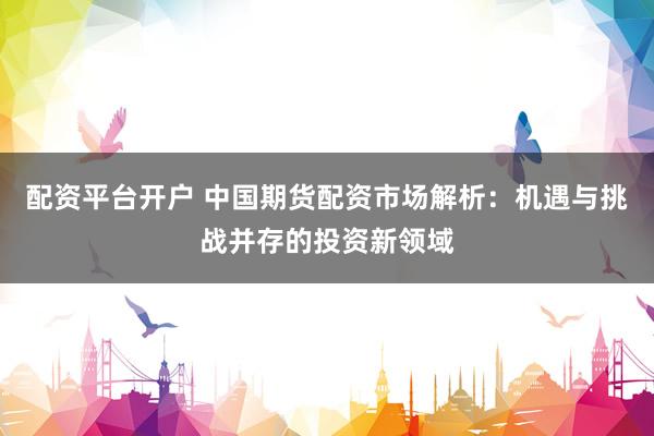 配资平台开户 中国期货配资市场解析：机遇与挑战并存的投资新领域