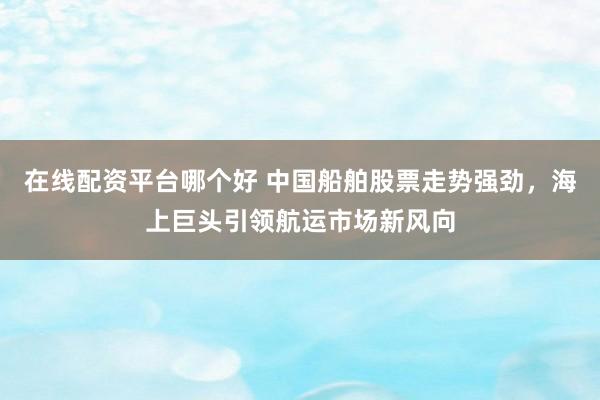 在线配资平台哪个好 中国船舶股票走势强劲，海上巨头引领航运市场新风向