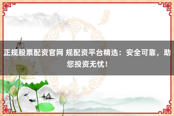 正规股票配资官网 规配资平台精选：安全可靠，助您投资无忧！