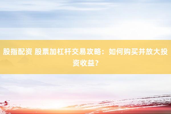 股指配资 股票加杠杆交易攻略：如何购买并放大投资收益？