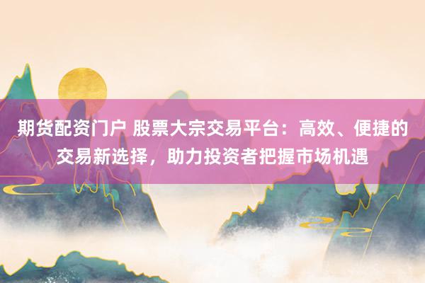 期货配资门户 股票大宗交易平台：高效、便捷的交易新选择，助力投资者把握市场机遇