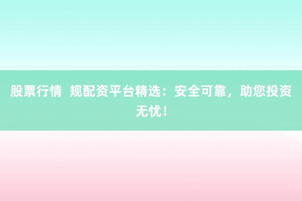 股票行情  规配资平台精选：安全可靠，助您投资无忧！