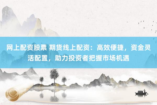 网上配资股票 期货线上配资：高效便捷，资金灵活配置，助力投资者把握市场机遇