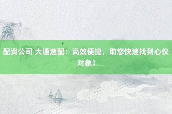 配资公司 大通速配：高效便捷，助您快速找到心仪对象！