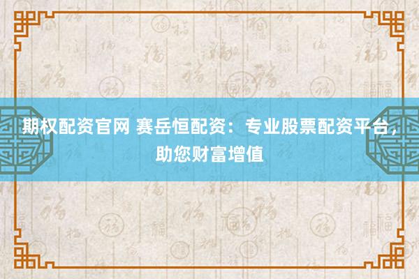 期权配资官网 赛岳恒配资：专业股票配资平台，助您财富增值