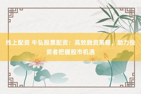 线上配资 牛弘股票配资：高效融资策略，助力投资者把握股市机遇