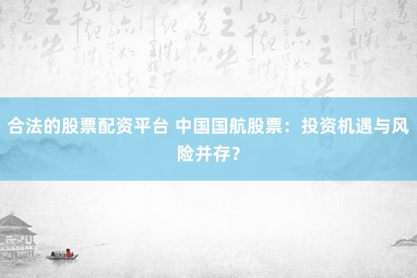 合法的股票配资平台 中国国航股票：投资机遇与风险并存？