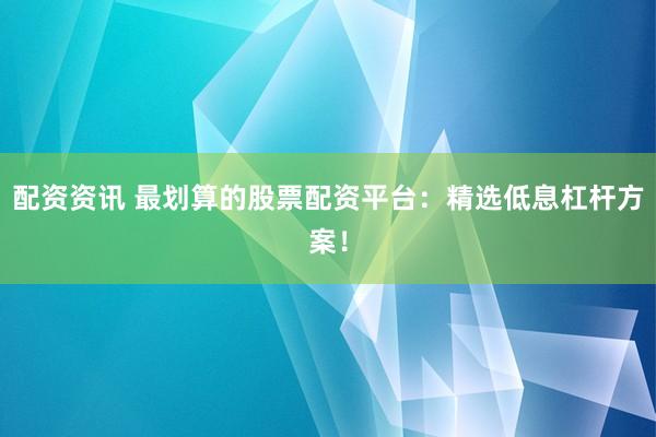 配资资讯 最划算的股票配资平台：精选低息杠杆方案！
