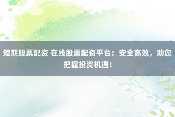 短期股票配资 在线股票配资平台：安全高效，助您把握投资机遇！