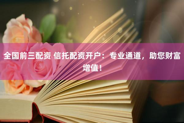 全国前三配资 信托配资开户：专业通道，助您财富增值！