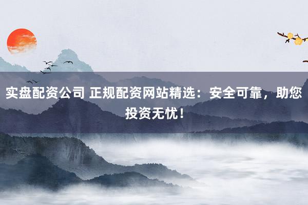 实盘配资公司 正规配资网站精选：安全可靠，助您投资无忧！