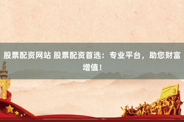 股票配资网站 股票配资首选：专业平台，助您财富增值！