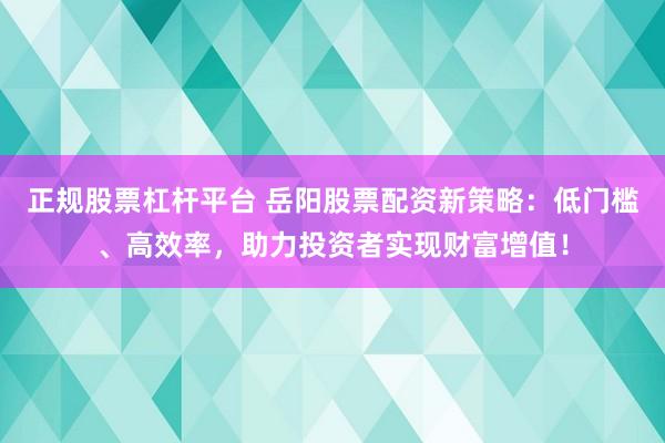正规股票杠杆平台 岳阳股票配资新策略：低门槛、高效率，助力投资者实现财富增值！