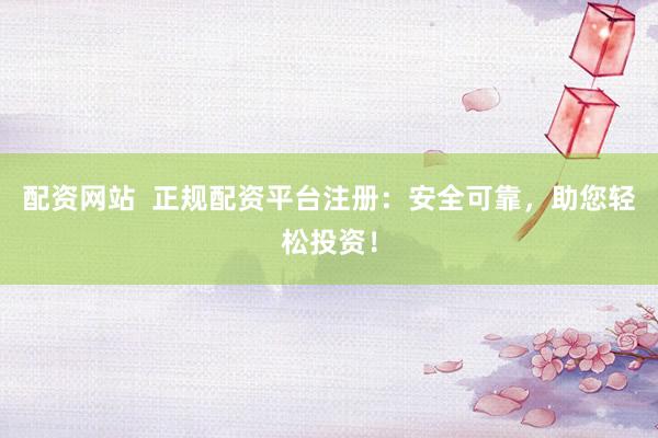配资网站  正规配资平台注册：安全可靠，助您轻松投资！