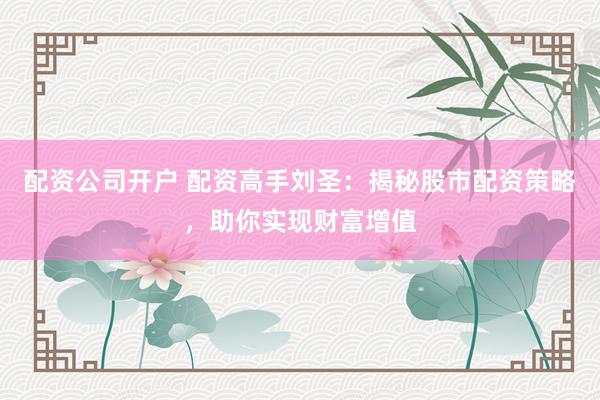 配资公司开户 配资高手刘圣：揭秘股市配资策略，助你实现财富增值