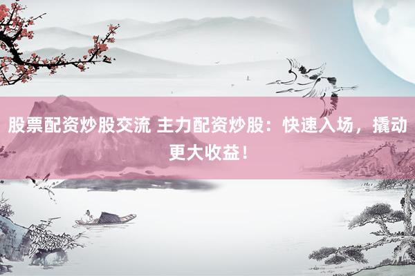 股票配资炒股交流 主力配资炒股：快速入场，撬动更大收益！