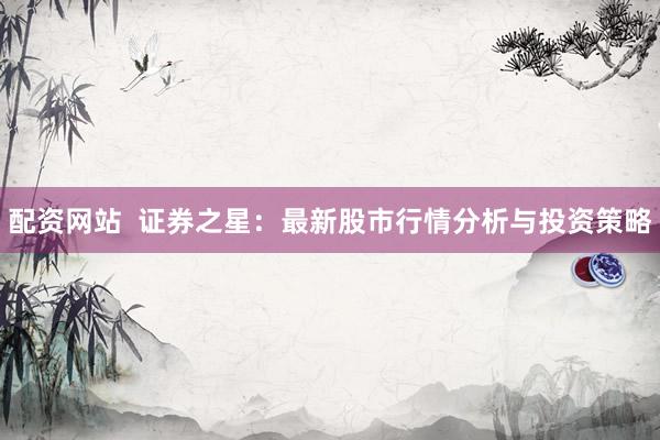 配资网站  证券之星：最新股市行情分析与投资策略