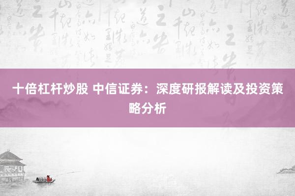 十倍杠杆炒股 中信证券：深度研报解读及投资策略分析