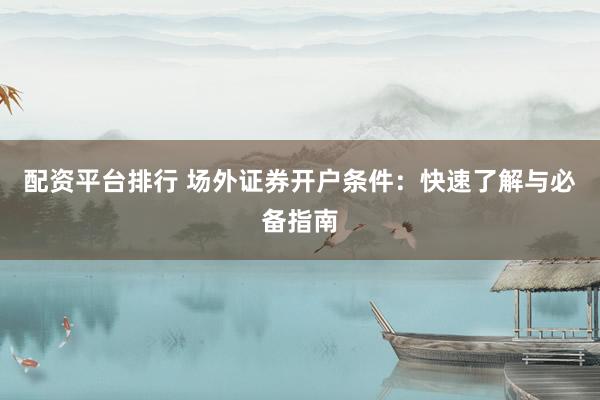 配资平台排行 场外证券开户条件：快速了解与必备指南